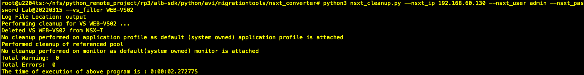 python3 nsxt_cteanup.py —nsxt_ip 192.168.6ø.13ø —nsxt_user admin —nsxt_pas sword Labe2e22ø315 —vs_filter WEB-VSø2 Log File Location: output Performing cleanup for VS WEB—VSØ2 Deleted VS WEB-VSØ2 from NSX-T NO cleanup performed on application profile as default (system owned) application profile is attached Performed cteanup of referenced pool No cleanup performed on monitor as default(system owned) monitor is attached Total Wa rning : Total Errors: The time of execution of above program is : 