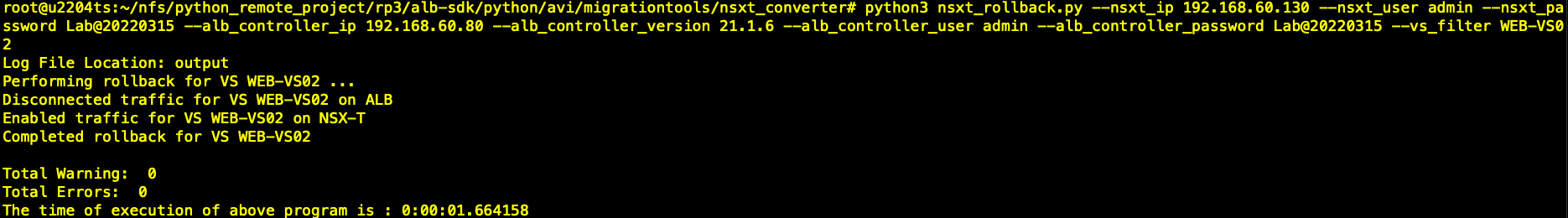 python3 ssword Lab@2e22ø315 192.168.6ø.8e 21.1.6 —alb_controUer_ 2 Log File Location: output Performing rollback for VS WEB-VSØ2 Disconnected traffic for VS WEB—VS02 on ALB Enabled traffic for VS WEB-VS02 on NSX-T Completed Iback for VS WEB—VSØ2 nsxt user _ rollback. py --nsxt_ip 192.168.6ø.130 —nsxt_user admin —nsxt_pa admin —vs_filter WEB—VSe Total Warning: e Total Errors: The time Of execution Of above ro ram is • 